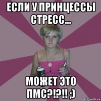 если у принцессы стресс... может это пмс?!?!! ;)