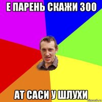 е парень скажи 300 ат саси у шлухи