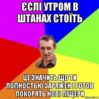 єслі утром в штанах стоїть це значить що ти полностью заряжен і готов покорять нові піщери