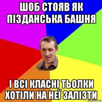 шоб стояв як пізданська башня і всі класні тьолки хотіли на неї залізти