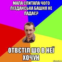 мала спитала чого пізданська башня не падає? отвєтіл шо в неї хочун