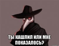  ты кашлил или мне показалось?