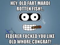 hey, old fart mardi rotten fish!.. federer fucked you like old whore.congrat!