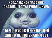 когда одноклассник сказал, что ты тупая шкура ты чо, кусок дебила, щей давно не получал? 000)