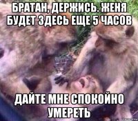 братан, держись. женя будет здесь еще 5 часов дайте мне спокойно умереть