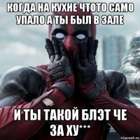 когда на кухне чтото само упало а ты был в зале и ты такой блэт че за ху***