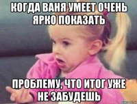 когда ваня умеет очень ярко показать проблему, что итог уже не забудешь