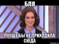 бля лучше бы не приходила сюда