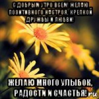 с добрым утро всем! желаю позитивного настроя, крепкой дружбы и любви! желаю много улыбок, радости и счастья!