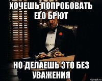 хочешь попробовать его брют но делаешь это без уважения