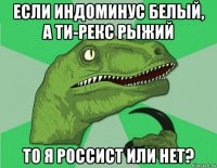 если индоминус белый, а ти-рекс рыжий то я россист или нет?