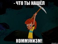 - что ты нашёл коммунизм!