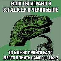 если ты играеш в s.t.a.l.k.e.r в чернобыле то можно прийти на то место и убить самого себя?