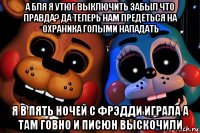 а бля я утюг выключить забыл что правда? да теперь нам предёться на охраника голыми нападать я в пять ночей с фрэдди играла а там говно и писюн выскочили