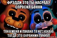 фрэдди это ты насрал? спросил бонни так у меня и пукана та нет хахаха тогда это охранник пукнул