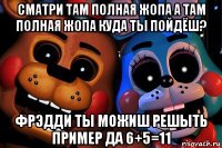 сматри там полная жопа а там полная жопа куда ты пойдёш? фрэдди ты можиш решыть пример да 6+5=11