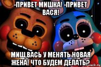 -привет мишка! -привет вася! миш,вась у менять новая жена! что будем делать?