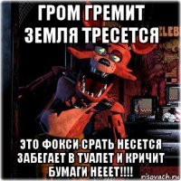 гром гремит земля тресется это фокси срать несется забегает в туалет и кричит бумаги нееет!!!!