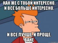 как же с тобой интересно, и всё больше интересно, и все лучше, и проще. ване