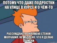 потому что даже подростки на улице в курсе и о чём-то рассуждают,я окружена стеной молчания, не мудрено, что я делаю ошибки