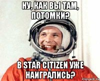 ну, как вы там, потомки? в star citizen уже наигрались?