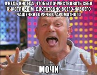 а ведь иногда, чтобы почувствовать себя счастливым, достаточно всего-навсего чашечки горячего, ароматного мочи