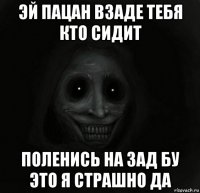 эй пацан взаде тебя кто сидит поленись на зад бу это я страшно да