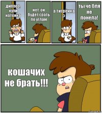 диппер, купи котёнка нет, он будет срать по углам а тигрёнка ? ты чё бля не понела! кошачих не брать!!!