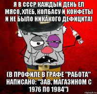 я в ссср каждый день ел мясо, хлеб, колбасу и конфеты и не было никакого дефицита! (в профиле в графе "работа" написано: "зав. магазином с 1976 по 1984")