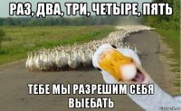 раз, два, три, четыре, пять тебе мы разрешим себя выебать