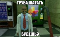 труба шатать будешь?