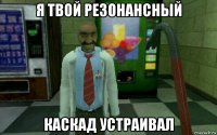 я твой резонансный каскад устраивал