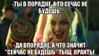 -ты в порядке ,а то сечас не будешь. -да впорядке, а что значит "сейчас не будешь" тыщ ,кранты