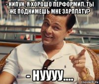 - нипун, я хорошо перформил. ты же поднимешь мне зарплату? - нуууу....