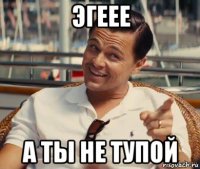 эгеее а ты не тупой