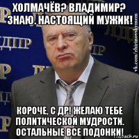 холмачёв? владимир? знаю. настоящий мужик! короче, с др! желаю тебе политической мудрости. остальные все подонки!