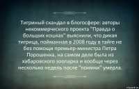 Тигриный скандал в блогосфере: авторы некоммерческого проекта "Правда о больших кошках" выяснили, что дикая тигрица, пойманная в 2008 году в тайге не без помощи премьер-министра Петра Порошенка, на самом деле была из хабаровского зоопарка и вообще через несколько недель после "поимки" умерла.