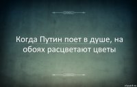 Когда Путин поет в душе, на обоях расцветают цветы