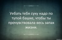 Уебать тебя суку надо по тупой башке, чтобы ты прочувствовала весь запах жизни.