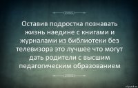 Оставив подростка познавать жизнь наедине с книгами и журналами из библиотеки без телевизора это лучшее что могут дать родители с высшим педагогическим образованием