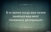 В то время когда вам нечем заняться ваш мозг понемногу деградирует