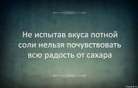 Не испытав вкуса потной соли нельзя почувствовать всю радость от сахара