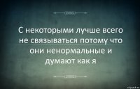 С некоторыми лучше всего не связываться потому что они ненормальные и думают как я