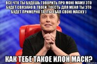 все что ты будешь говорить про мою маму это будет связано в твоей, тоесть для меня ты это будет примерно та (ты ебал свою маску ) как тебе такое илон маск?