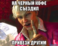 на черный кофе съездил привези другим