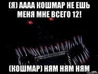 (я) аааа кошмар не ешь меня мне всего 12! (кошмар) ням ням ням