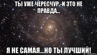 ты уже чересчур -и это не правда... я не самая...но ты лучший!