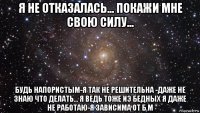 я не отказалась... покажи мне свою силу... будь напористым-я так не решительна -даже не знаю что делать... я ведь тоже иэ бедных я даже не работаю-я зависима от б.м