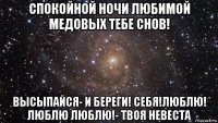 спокойной ночи любимой медовых тебе снов! высыпайся- и береги! себя!люблю! люблю люблю!- твоя невеста