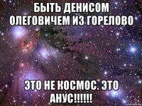 быть денисом олеговичем из горелово это не космос. это анус!!!!!!